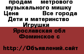 продам 1,5метрового музыкального мишку › Цена ­ 2 500 - Все города Дети и материнство » Игрушки   . Ярославская обл.,Фоминское с.